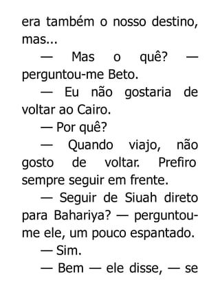 era também o nosso destino,
mas...
— Mas o quê? —
perguntou-me Beto.
— Eu não gostaria de
voltar ao Cairo.
— Por quê?
— Quando viajo, não
gosto de voltar. Prefiro
sempre seguir em frente.
— Seguir de Siuah direto
para Bahariya? — perguntoume ele, um pouco espantado.
— Sim.
— Bem — ele disse, — se

 
