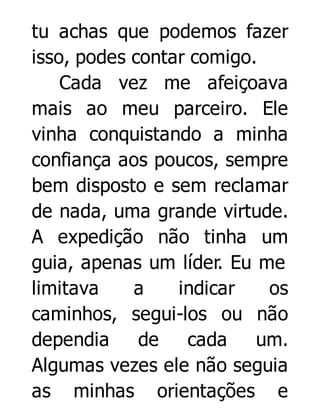 tu achas que podemos fazer
isso, podes contar comigo.
Cada vez me afeiçoava
mais ao meu parceiro. Ele
vinha conquistando a minha
confiança aos poucos, sempre
bem disposto e sem reclamar
de nada, uma grande virtude.
A expedição não tinha um
guia, apenas um líder. Eu me
limitava
a
indicar
os
caminhos, segui-los ou não
dependia
de
cada
um.
Algumas vezes ele não seguia
as minhas orientações e

 