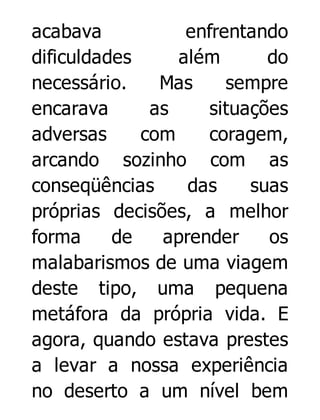 acabava
enfrentando
dificuldades
além
do
necessário.
Mas
sempre
encarava
as
situações
adversas
com
coragem,
arcando sozinho com as
conseqüências
das
suas
próprias decisões, a melhor
forma
de
aprender
os
malabarismos de uma viagem
deste tipo, uma pequena
metáfora da própria vida. E
agora, quando estava prestes
a levar a nossa experiência
no deserto a um nível bem

 