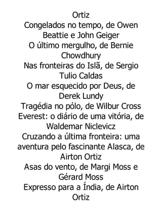 Ortiz
Congelados no tempo, de Owen
Beattie e John Geiger
O último mergulho, de Bernie
Chowdhury
Nas fronteiras do Islã, de Sergio
Tulio Caldas
O mar esquecido por Deus, de
Derek Lundy
Tragédia no pólo, de Wilbur Cross
Everest: o diário de uma vitória, de
Waldemar Niclevicz
Cruzando a última fronteira: uma
aventura pelo fascinante Alasca, de
Airton Ortiz
Asas do vento, de Margi Moss e
Gérard Moss
Expresso para a Índia, de Airton
Ortiz

 