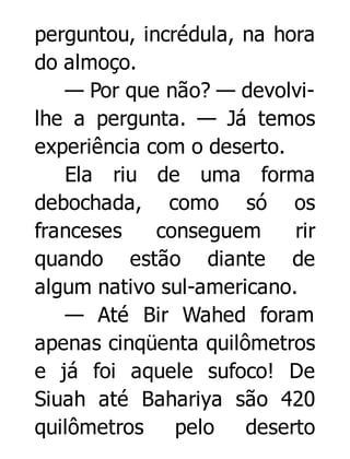 perguntou, incrédula, na hora
do almoço.
— Por que não? — devolvilhe a pergunta. — Já temos
experiência com o deserto.
Ela riu de uma forma
debochada, como só os
franceses
conseguem
rir
quando estão diante de
algum nativo sul-americano.
— Até Bir Wahed foram
apenas cinqüenta quilômetros
e já foi aquele sufoco! De
Siuah até Bahariya são 420
quilômetros
pelo
deserto

 
