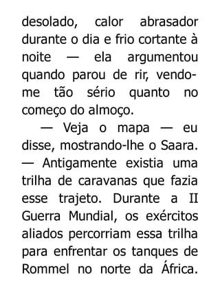 desolado, calor abrasador
durante o dia e frio cortante à
noite — ela argumentou
quando parou de rir, vendome tão sério quanto no
começo do almoço.
— Veja o mapa — eu
disse, mostrando-lhe o Saara.
— Antigamente existia uma
trilha de caravanas que fazia
esse trajeto. Durante a II
Guerra Mundial, os exércitos
aliados percorriam essa trilha
para enfrentar os tanques de
Rommel no norte da África.

 