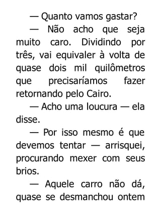 — Quanto vamos gastar?
— Não acho que seja
muito caro. Dividindo por
três, vai equivaler à volta de
quase dois mil quilômetros
que
precisaríamos
fazer
retornando pelo Cairo.
— Acho uma loucura — ela
disse.
— Por isso mesmo é que
devemos tentar — arrisquei,
procurando mexer com seus
brios.
— Aquele carro não dá,
quase se desmanchou ontem

 