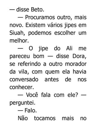 — disse Beto.
— Procuramos outro, mais
novo. Existem vários jipes em
Siuah, podemos escolher um
melhor.
— O jipe do Ali me
pareceu bom — disse Dora,
se referindo a outro morador
da vila, com quem ela havia
conversado antes de nos
conhecer.
— Você fala com ele? —
perguntei.
— Falo.
Não tocamos mais no

 