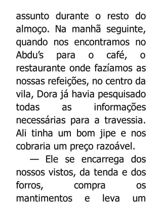 assunto durante o resto do
almoço. Na manhã seguinte,
quando nos encontramos no
Abdu’s para o café, o
restaurante onde fazíamos as
nossas refeições, no centro da
vila, Dora já havia pesquisado
todas
as
informações
necessárias para a travessia.
Ali tinha um bom jipe e nos
cobraria um preço razoável.
— Ele se encarrega dos
nossos vistos, da tenda e dos
forros,
compra
os
mantimentos e leva um

 