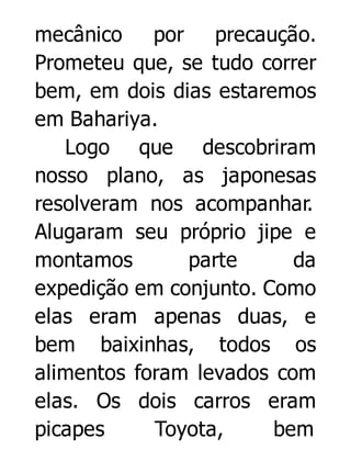 mecânico
por precaução.
Prometeu que, se tudo correr
bem, em dois dias estaremos
em Bahariya.
Logo que descobriram
nosso plano, as japonesas
resolveram nos acompanhar.
Alugaram seu próprio jipe e
montamos
parte
da
expedição em conjunto. Como
elas eram apenas duas, e
bem baixinhas, todos os
alimentos foram levados com
elas. Os dois carros eram
picapes
Toyota,
bem

 