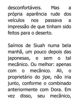 desconfortáveis.
Mas
a
própria aparência rude dos
veículos nos passava a
impressão de que tinham sido
feitos para o deserto.
Saímos de Siuah numa bela
manhã, um pouco depois das
japonesas, e sem o tal
mecânico. Ou melhor: apenas
com o mecânico. Ali, o
proprietário do jipe, não iria
junto, conforme o combinado
anteriormente com Dora. Em
vez disso, seu mecânico,

 