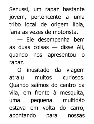 Senussi, um rapaz bastante
jovem, pertencente a uma
tribo local de origem líbia,
faria as vezes de motorista.
— Ele desempenha bem
as duas coisas — disse Ali,
quando nos apresentou o
rapaz.
O inusitado da viagem
atraiu
muitos
curiosos.
Quando saímos do centro da
vila, em frente à mesquita,
uma
pequena
multidão
estava em volta do carro,
apontando
para
nossas

 