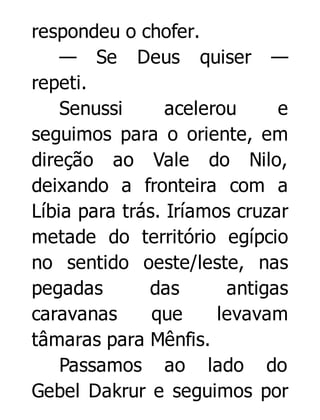 respondeu o chofer.
— Se Deus quiser —
repeti.
Senussi
acelerou
e
seguimos para o oriente, em
direção ao Vale do Nilo,
deixando a fronteira com a
Líbia para trás. Iríamos cruzar
metade do território egípcio
no sentido oeste/leste, nas
pegadas
das
antigas
caravanas
que
levavam
tâmaras para Mênfis.
Passamos ao lado do
Gebel Dakrur e seguimos por

 