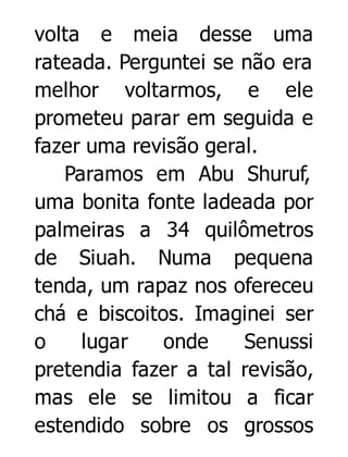 volta e meia desse uma
rateada. Perguntei se não era
melhor voltarmos, e ele
prometeu parar em seguida e
fazer uma revisão geral.
Paramos em Abu Shuruf,
uma bonita fonte ladeada por
palmeiras a 34 quilômetros
de Siuah. Numa pequena
tenda, um rapaz nos ofereceu
chá e biscoitos. Imaginei ser
o
lugar
onde
Senussi
pretendia fazer a tal revisão,
mas ele se limitou a ficar
estendido sobre os grossos

 