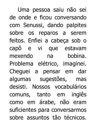 Uma pessoa saiu não sei
de onde e ficou conversando
com Senussi, dando palpites
sobre os reparos a serem
feitos. Enfiei a cabeça sob o
capô e vi que estavam
mexendo
na
bobina.
Problema elétrico, imaginei.
Cheguei a pensar em dar
algumas
sugestões,
mas
desisti. Nossos vocabulários
comuns, tanto em inglês
como em árabe, não eram
suficientes para conversarmos
sobre assuntos tão técnicos.

 