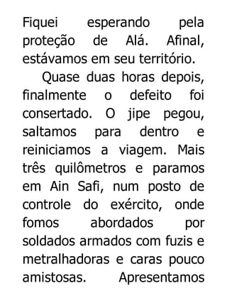 Fiquei
esperando
pela
proteção de Alá. Afinal,
estávamos em seu território.
Quase duas horas depois,
finalmente o defeito foi
consertado. O jipe pegou,
saltamos para dentro e
reiniciamos a viagem. Mais
três quilômetros e paramos
em Ain Safi, num posto de
controle do exército, onde
fomos
abordados
por
soldados armados com fuzis e
metralhadoras e caras pouco
amistosas.
Apresentamos

 