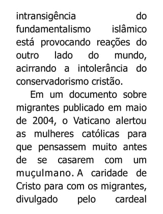 intransigência
do
fundamentalismo
islâmico
está provocando reações do
outro
lado
do
mundo,
acirrando a intolerância do
conservadorismo cristão.
Em um documento sobre
migrantes publicado em maio
de 2004, o Vaticano alertou
as mulheres católicas para
que pensassem muito antes
de se casarem com um
muçulmano. A caridade de
Cristo para com os migrantes,
divulgado
pelo
cardeal

 