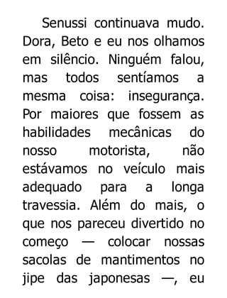Senussi continuava mudo.
Dora, Beto e eu nos olhamos
em silêncio. Ninguém falou,
mas todos sentíamos a
mesma coisa: insegurança.
Por maiores que fossem as
habilidades mecânicas do
nosso
motorista,
não
estávamos no veículo mais
adequado para a longa
travessia. Além do mais, o
que nos pareceu divertido no
começo — colocar nossas
sacolas de mantimentos no
jipe das japonesas —, eu

 