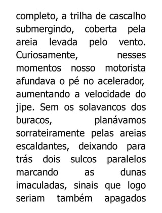 completo, a trilha de cascalho
submergindo, coberta pela
areia levada pelo vento.
Curiosamente,
nesses
momentos nosso motorista
afundava o pé no acelerador,
aumentando a velocidade do
jipe. Sem os solavancos dos
buracos,
planávamos
sorrateiramente pelas areias
escaldantes, deixando para
trás dois sulcos paralelos
marcando
as
dunas
imaculadas, sinais que logo
seriam também apagados

 