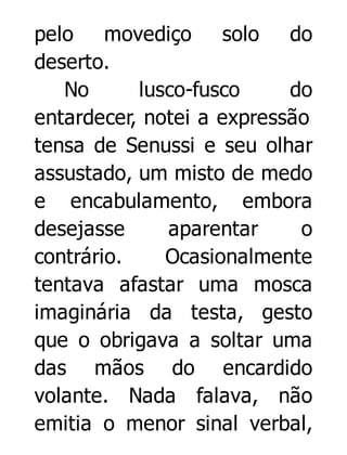 pelo movediço solo do
deserto.
No
lusco-fusco
do
entardecer, notei a expressão
tensa de Senussi e seu olhar
assustado, um misto de medo
e encabulamento, embora
desejasse
aparentar
o
contrário.
Ocasionalmente
tentava afastar uma mosca
imaginária da testa, gesto
que o obrigava a soltar uma
das mãos do encardido
volante. Nada falava, não
emitia o menor sinal verbal,

 