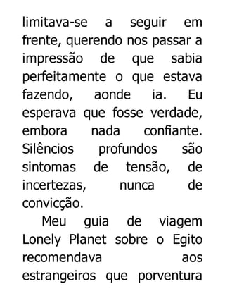 limitava-se a seguir em
frente, querendo nos passar a
impressão de que sabia
perfeitamente o que estava
fazendo,
aonde
ia.
Eu
esperava que fosse verdade,
embora
nada
confiante.
Silêncios
profundos
são
sintomas de tensão, de
incertezas,
nunca
de
convicção.
Meu guia de viagem
Lonely Planet sobre o Egito
recomendava
aos
estrangeiros que porventura

 