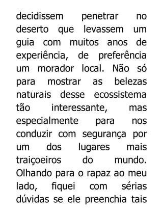 decidissem
penetrar
no
deserto que levassem um
guia com muitos anos de
experiência, de preferência
um morador local. Não só
para mostrar as belezas
naturais desse ecossistema
tão
interessante,
mas
especialmente
para
nos
conduzir com segurança por
um
dos
lugares
mais
traiçoeiros
do
mundo.
Olhando para o rapaz ao meu
lado, fiquei com sérias
dúvidas se ele preenchia tais

 