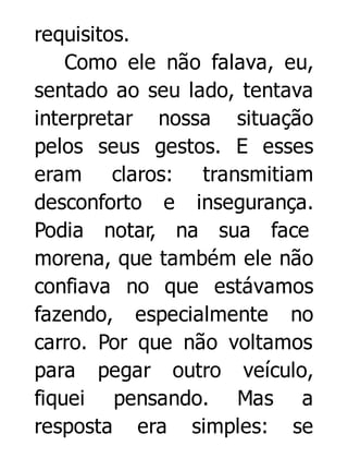 requisitos.
Como ele não falava, eu,
sentado ao seu lado, tentava
interpretar nossa situação
pelos seus gestos. E esses
eram claros: transmitiam
desconforto e insegurança.
Podia notar, na sua face
morena, que também ele não
confiava no que estávamos
fazendo, especialmente no
carro. Por que não voltamos
para pegar outro veículo,
fiquei pensando. Mas a
resposta era simples: se

 