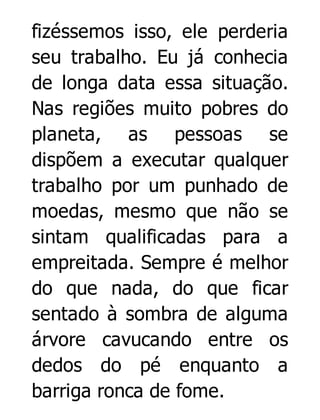 fizéssemos isso, ele perderia
seu trabalho. Eu já conhecia
de longa data essa situação.
Nas regiões muito pobres do
planeta, as pessoas se
dispõem a executar qualquer
trabalho por um punhado de
moedas, mesmo que não se
sintam qualificadas para a
empreitada. Sempre é melhor
do que nada, do que ficar
sentado à sombra de alguma
árvore cavucando entre os
dedos do pé enquanto a
barriga ronca de fome.

 