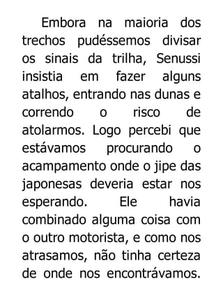 Embora na maioria dos
trechos pudéssemos divisar
os sinais da trilha, Senussi
insistia em fazer alguns
atalhos, entrando nas dunas e
correndo
o
risco
de
atolarmos. Logo percebi que
estávamos
procurando
o
acampamento onde o jipe das
japonesas deveria estar nos
esperando.
Ele
havia
combinado alguma coisa com
o outro motorista, e como nos
atrasamos, não tinha certeza
de onde nos encontrávamos.

 