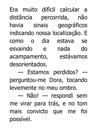 Era muito difícil calcular a
distância
percorrida,
não
havia
sinais
geográficos
indicando nossa localização. E
como o dia estava se
esvaindo
e
nada
do
acampamento,
estávamos
desorientados.
— Estamos perdidos? —
perguntou-me Dora, tocando
levemente no meu ombro.
— Não! — respondi sem
me virar para trás, e no tom
mais convicto que me foi
possível.

 