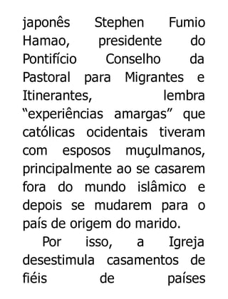 japonês
Stephen
Fumio
Hamao,
presidente
do
Pontifício
Conselho
da
Pastoral para Migrantes e
Itinerantes,
lembra
“experiências amargas” que
católicas ocidentais tiveram
com esposos muçulmanos,
principalmente ao se casarem
fora do mundo islâmico e
depois se mudarem para o
país de origem do marido.
Por
isso,
a
Igreja
desestimula casamentos de
fiéis
de
países

 