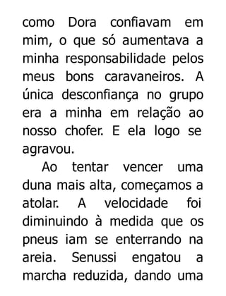 como Dora confiavam em
mim, o que só aumentava a
minha responsabilidade pelos
meus bons caravaneiros. A
única desconfiança no grupo
era a minha em relação ao
nosso chofer. E ela logo se
agravou.
Ao tentar vencer uma
duna mais alta, começamos a
atolar. A velocidade foi
diminuindo à medida que os
pneus iam se enterrando na
areia. Senussi engatou a
marcha reduzida, dando uma

 