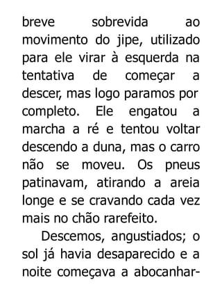 breve
sobrevida
ao
movimento do jipe, utilizado
para ele virar à esquerda na
tentativa de começar a
descer, mas logo paramos por
completo. Ele engatou a
marcha a ré e tentou voltar
descendo a duna, mas o carro
não se moveu. Os pneus
patinavam, atirando a areia
longe e se cravando cada vez
mais no chão rarefeito.
Descemos, angustiados; o
sol já havia desaparecido e a
noite começava a abocanhar-

 