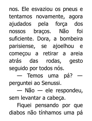 nos. Ele esvaziou os pneus e
tentamos novamente, agora
ajudados pela força dos
nossos braços. Não foi
suficiente. Dora, a bombeira
parisiense, se ajoelhou e
começou a retirar a areia
atrás
das
rodas, gesto
seguido por todos nós.
— Temos uma pá? —
perguntei ao Senussi.
— Não — ele respondeu,
sem levantar a cabeça.
Fiquei pensando por que
diabos não tínhamos uma pá

 