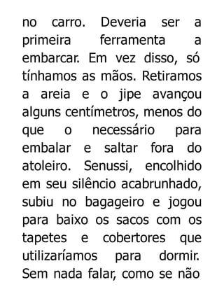 no carro. Deveria ser a
primeira
ferramenta
a
embarcar. Em vez disso, só
tínhamos as mãos. Retiramos
a areia e o jipe avançou
alguns centímetros, menos do
que
o
necessário
para
embalar e saltar fora do
atoleiro. Senussi, encolhido
em seu silêncio acabrunhado,
subiu no bagageiro e jogou
para baixo os sacos com os
tapetes e cobertores que
utilizaríamos para dormir.
Sem nada falar, como se não

 