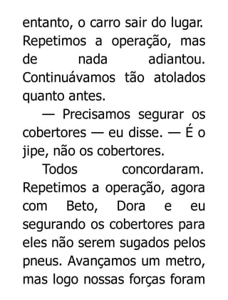entanto, o carro sair do lugar.
Repetimos a operação, mas
de
nada
adiantou.
Continuávamos tão atolados
quanto antes.
— Precisamos segurar os
cobertores — eu disse. — É o
jipe, não os cobertores.
Todos
concordaram.
Repetimos a operação, agora
com Beto, Dora e eu
segurando os cobertores para
eles não serem sugados pelos
pneus. Avançamos um metro,
mas logo nossas forças foram

 