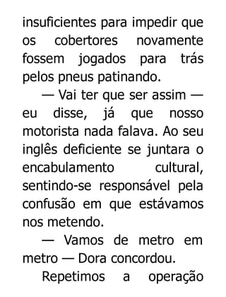 insuficientes para impedir que
os cobertores novamente
fossem jogados para trás
pelos pneus patinando.
— Vai ter que ser assim —
eu disse, já que nosso
motorista nada falava. Ao seu
inglês deficiente se juntara o
encabulamento
cultural,
sentindo-se responsável pela
confusão em que estávamos
nos metendo.
— Vamos de metro em
metro — Dora concordou.
Repetimos a operação

 