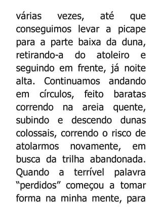 várias
vezes,
até
que
conseguimos levar a picape
para a parte baixa da duna,
retirando-a do atoleiro e
seguindo em frente, já noite
alta. Continuamos andando
em círculos, feito baratas
correndo na areia quente,
subindo e descendo dunas
colossais, correndo o risco de
atolarmos novamente, em
busca da trilha abandonada.
Quando a terrível palavra
“perdidos” começou a tomar
forma na minha mente, para

 