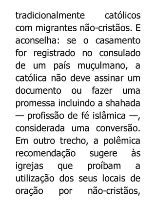 tradicionalmente
católicos
com migrantes não-cristãos. E
aconselha: se o casamento
for registrado no consulado
de um país muçulmano, a
católica não deve assinar um
documento ou fazer uma
promessa incluindo a shahada
— profissão de fé islâmica —,
considerada uma conversão.
Em outro trecho, a polêmica
recomendação
sugere
às
igrejas
que
proíbam
a
utilização dos seus locais de
oração
por
não-cristãos,

 