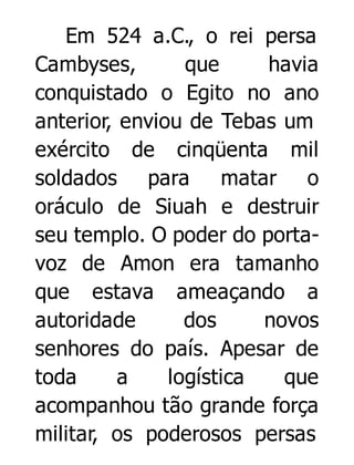 Em 524 a.C., o rei persa
Cambyses,
que
havia
conquistado o Egito no ano
anterior, enviou de Tebas um
exército de cinqüenta mil
soldados para matar o
oráculo de Siuah e destruir
seu templo. O poder do portavoz de Amon era tamanho
que estava ameaçando a
autoridade
dos
novos
senhores do país. Apesar de
toda
a
logística
que
acompanhou tão grande força
militar, os poderosos persas

 