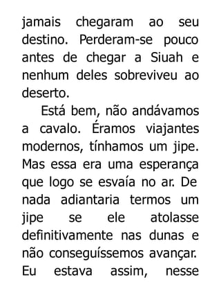 jamais chegaram ao seu
destino. Perderam-se pouco
antes de chegar a Siuah e
nenhum deles sobreviveu ao
deserto.
Está bem, não andávamos
a cavalo. Éramos viajantes
modernos, tínhamos um jipe.
Mas essa era uma esperança
que logo se esvaía no ar. De
nada adiantaria termos um
jipe
se
ele
atolasse
definitivamente nas dunas e
não conseguíssemos avançar.
Eu estava assim, nesse

 