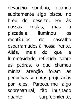 devaneio sombrio, quando
subitamente algo piscou no
breu do deserto. Foi às
nossas
costas,
mas
a
piscadela
iluminou
os
montículos
de
cascalho
esparramados à nossa frente.
Aliás, mais do que a
luminosidade refletida sobre
as pedras, o que chamou
minha atenção foram as
pequenas sombras projetadas
por eles. Pareceu-me algo
sobrenatural, tão inusitado
quanto
surpreendente,

 