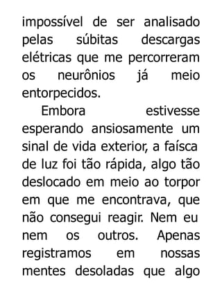 impossível de ser analisado
pelas
súbitas
descargas
elétricas que me percorreram
os
neurônios
já
meio
entorpecidos.
Embora
estivesse
esperando ansiosamente um
sinal de vida exterior, a faísca
de luz foi tão rápida, algo tão
deslocado em meio ao torpor
em que me encontrava, que
não consegui reagir. Nem eu
nem os outros. Apenas
registramos
em
nossas
mentes desoladas que algo

 