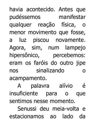 havia acontecido. Antes que
pudéssemos
manifestar
qualquer reação física, o
menor movimento que fosse,
a luz piscou novamente.
Agora, sim, num lampejo
hipersônico,
percebemos:
eram os faróis do outro jipe
nos
sinalizando
o
acampamento.
A
palavra
alívio
é
insuficiente para o que
sentimos nesse momento.
Senussi deu meia-volta e
estacionamos ao lado da

 