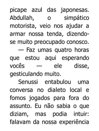 picape azul das japonesas.
Abdullah,
o
simpático
motorista, veio nos ajudar a
armar nossa tenda, dizendose muito preocupado conosco.
— Faz umas quatro horas
que estou aqui esperando
vocês
—
ele
disse,
gesticulando muito.
Senussi entabulou uma
conversa no dialeto local e
fomos jogados para fora do
assunto. Eu não sabia o que
diziam, mas podia intuir:
falavam da nossa experiência

 