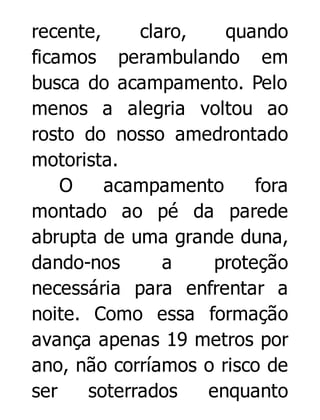 recente,
claro,
quando
ficamos perambulando em
busca do acampamento. Pelo
menos a alegria voltou ao
rosto do nosso amedrontado
motorista.
O
acampamento
fora
montado ao pé da parede
abrupta de uma grande duna,
dando-nos
a
proteção
necessária para enfrentar a
noite. Como essa formação
avança apenas 19 metros por
ano, não corríamos o risco de
ser
soterrados
enquanto

 