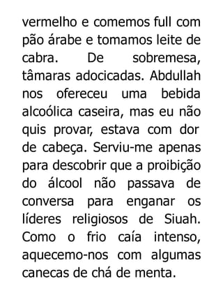 vermelho e comemos full com
pão árabe e tomamos leite de
cabra.
De
sobremesa,
tâmaras adocicadas. Abdullah
nos ofereceu uma bebida
alcoólica caseira, mas eu não
quis provar, estava com dor
de cabeça. Serviu-me apenas
para descobrir que a proibição
do álcool não passava de
conversa para enganar os
líderes religiosos de Siuah.
Como o frio caía intenso,
aquecemo-nos com algumas
canecas de chá de menta.

 