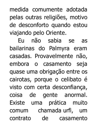 medida comumente adotada
pelas outras religiões, motivo
de desconforto quando estou
viajando pelo Oriente.
Eu não sabia se as
bailarinas do Palmyra eram
casadas. Provavelmente não,
embora o casamento seja
quase uma obrigação entre os
cairotas, porque o celibato é
visto com certa desconfiança,
coisa de gente anormal.
Existe uma prática muito
comum
chamada urfi, um
contrato
de
casamento

 