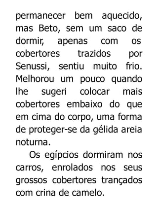 permanecer bem aquecido,
mas Beto, sem um saco de
dormir, apenas com os
cobertores
trazidos
por
Senussi, sentiu muito frio.
Melhorou um pouco quando
lhe sugeri colocar mais
cobertores embaixo do que
em cima do corpo, uma forma
de proteger-se da gélida areia
noturna.
Os egípcios dormiram nos
carros, enrolados nos seus
grossos cobertores trançados
com crina de camelo.

 