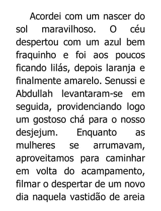 Acordei com um nascer do
sol maravilhoso. O céu
despertou com um azul bem
fraquinho e foi aos poucos
ficando lilás, depois laranja e
finalmente amarelo. Senussi e
Abdullah levantaram-se em
seguida, providenciando logo
um gostoso chá para o nosso
desjejum.
Enquanto
as
mulheres
se
arrumavam,
aproveitamos para caminhar
em volta do acampamento,
filmar o despertar de um novo
dia naquela vastidão de areia

 