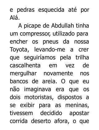 e pedras esquecida até por
Alá.
A picape de Abdullah tinha
um compressor, utilizado para
encher os pneus da nossa
Toyota, levando-me a crer
que seguiríamos pela trilha
cascalhenta em vez de
mergulhar novamente nos
bancos de areia. O que eu
não imaginava era que os
dois motoristas, dispostos a
se exibir para as meninas,
tivessem decidido apostar
corrida deserto afora, o que

 