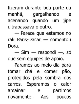 fizeram durante boa parte da
manhã,
gargalhando
e
acenando quando um jipe
ultrapassava o outro.
— Parece que estamos no
rali Paris-Dacar — comentou
Dora.
— Sim — respondi —, só
que sem equipes de apoio.
Paramos ao meio-dia para
tomar chá e comer pão,
protegidos pela sombra dos
carros. Esperamos o calor
amainar
e
partimos
novamente.
Aos
poucos

 