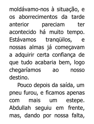 moldávamo-nos à situação, e
os aborrecimentos da tarde
anterior
pareciam
ter
acontecido há muito tempo.
Estávamos
tranqüilos,
e
nossas almas já começavam
a adquirir certa confiança de
que tudo acabaria bem, logo
chegaríamos
ao
nosso
destino.
Pouco depois da saída, um
pneu furou, e ficamos apenas
com
mais
um
estepe.
Abdullah seguiu em frente,
mas, dando por nossa falta,

 