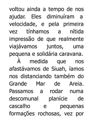 voltou ainda a tempo de nos
ajudar. Eles diminuíram a
velocidade, e pela primeira
vez
tínhamos
a
nítida
impressão de que realmente
viajávamos
juntos,
uma
pequena e solidária caravana.
À
medida
que
nos
afastávamos de Siuah, íamos
nos distanciando também do
Grande
Mar
de
Areia.
Passamos a rodar numa
descomunal
planície
de
cascalho
e
pequenas
formações rochosas, vez por

 